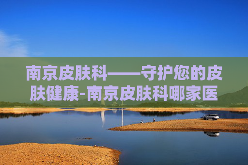 南京皮肤科——守护您的皮肤健康-南京皮肤科哪家医院好