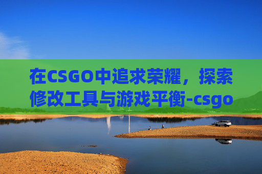 在CSGO中追求荣耀，探索修改工具与游戏平衡-csgo荣耀认证身份证被使用