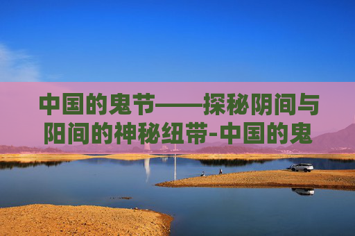 中国的鬼节——探秘阴间与阳间的神秘纽带-中国的鬼节有哪些节日