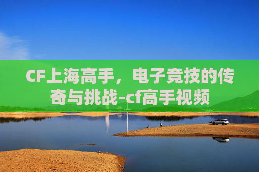 CF上海高手，电子竞技的传奇与挑战-cf高手视频