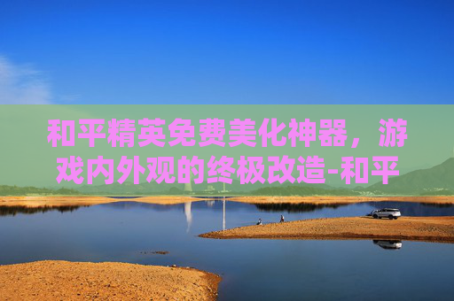 和平精英免费美化神器，游戏内外观的终极改造-和平精英美化包下载免费无病毒
