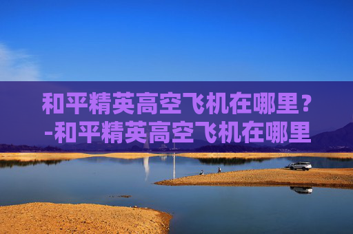 和平精英高空飞机在哪里？-和平精英高空飞机在哪里设置