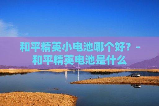 和平精英小电池哪个好？-和平精英电池是什么