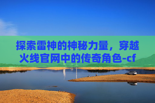探索雷神的神秘力量，穿越火线官网中的传奇角色-cf雷神升级活动网站