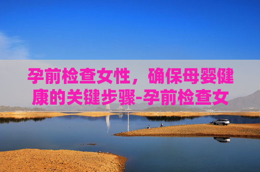 孕前检查女性，确保母婴健康的关键步骤-孕前检查女性挂什么科