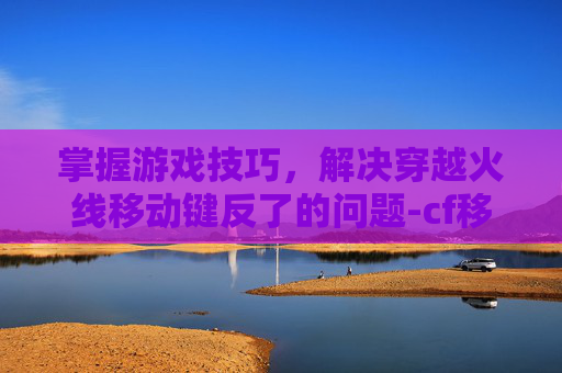 掌握游戏技巧，解决穿越火线移动键反了的问题-cf移动键为什么失灵