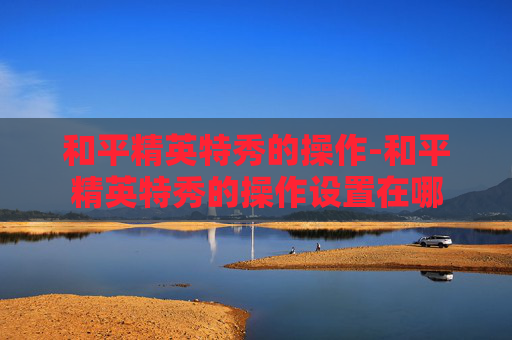 和平精英特秀的操作-和平精英特秀的操作设置在哪