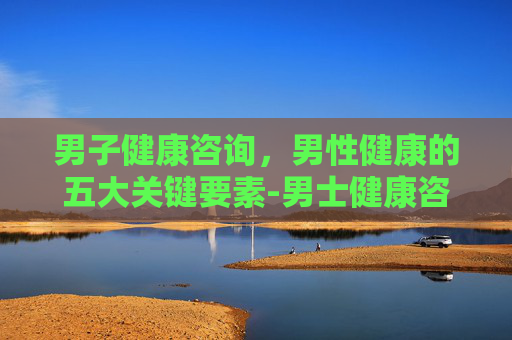 男子健康咨询，男性健康的五大关键要素-男士健康咨询
