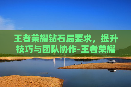 王者荣耀钻石局要求，提升技巧与团队协作-王者荣耀钻石局的规则