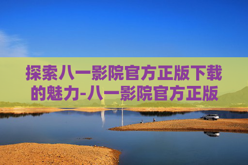 探索八一影院官方正版下载的魅力-八一影院官方正版下载 新闻