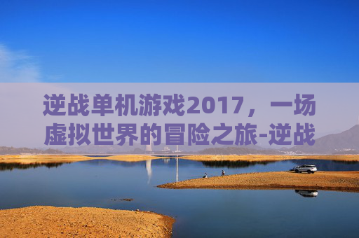 逆战单机游戏2017，一场虚拟世界的冒险之旅-逆战单机游戏大全