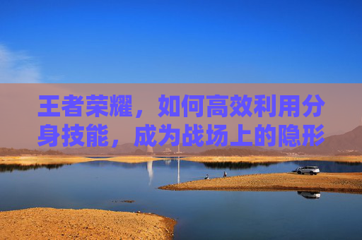 王者荣耀，如何高效利用分身技能，成为战场上的隐形杀手-王者荣耀怎么分身最好用