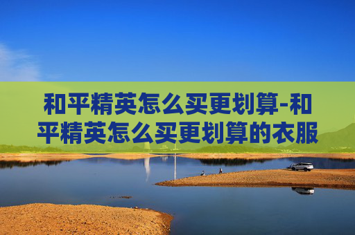 和平精英怎么买更划算-和平精英怎么买更划算的衣服