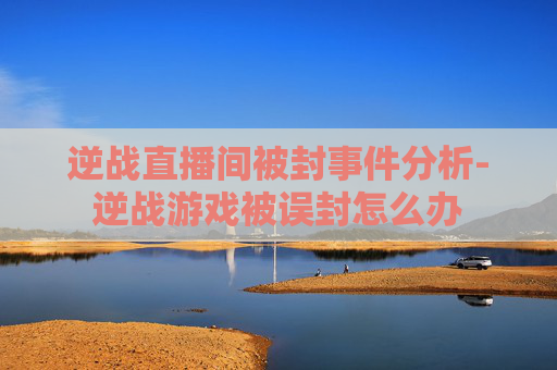 逆战直播间被封事件分析-逆战游戏被误封怎么办