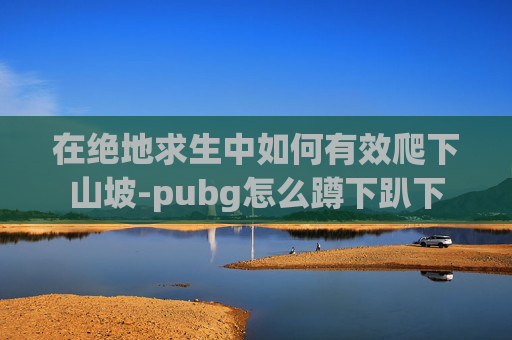 在绝地求生中如何有效爬下山坡-pubg怎么蹲下趴下