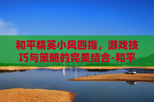 和平精英小风四指，游戏技巧与策略的完美结合-和平精英四指手法教程
