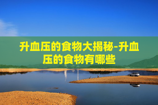 升血压的食物大揭秘-升血压的食物有哪些