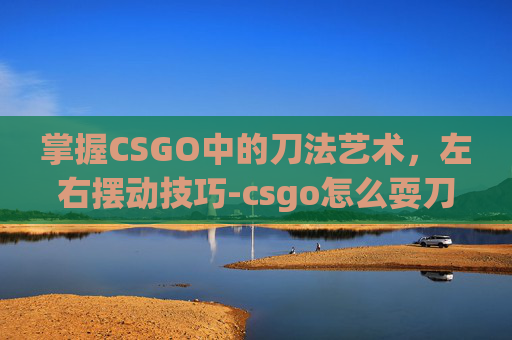 掌握CSGO中的刀法艺术，左右摆动技巧-csgo怎么耍刀子
