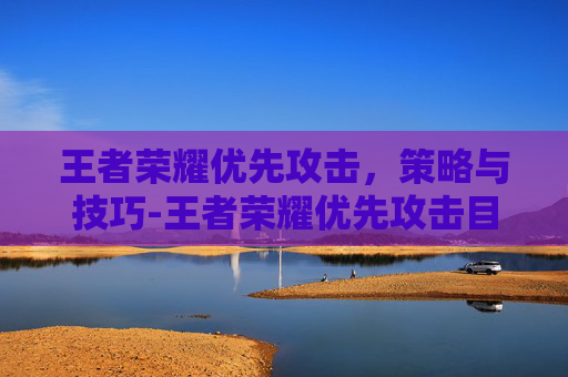 王者荣耀优先攻击，策略与技巧-王者荣耀优先攻击目标