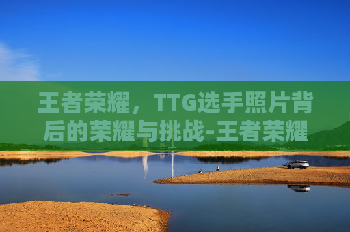 王者荣耀，TTG选手照片背后的荣耀与挑战-王者荣耀TTG战队衣是什么牌子