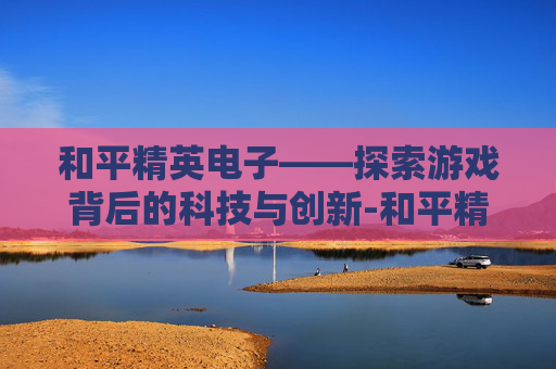 和平精英电子——探索游戏背后的科技与创新-和平精英电子幻梦