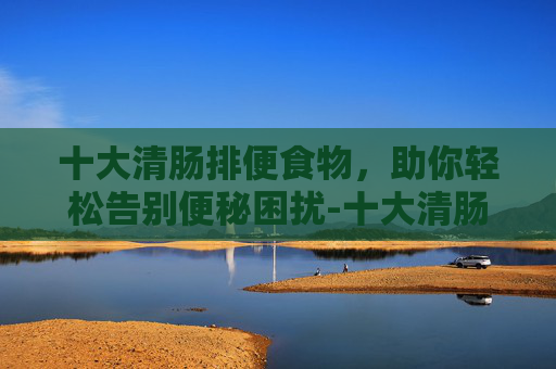 十大清肠排便食物，助你轻松告别便秘困扰-十大清肠排便食物 减肥消脂效果好
