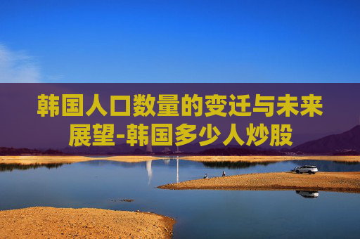 韩国人口数量的变迁与未来展望-韩国多少人炒股