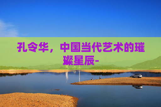 孔令华，中国当代艺术的璀璨星辰-