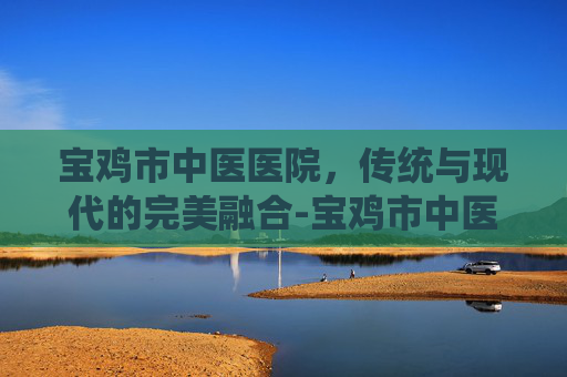 宝鸡市中医医院，传统与现代的完美融合-宝鸡市中医医院东院区