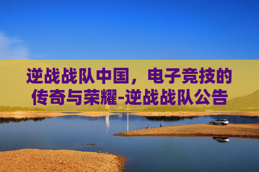 逆战战队中国，电子竞技的传奇与荣耀-逆战战队公告