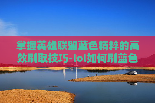 掌握英雄联盟蓝色精粹的高效刷取技巧-lol如何刷蓝色精粹最快
