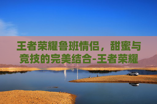 王者荣耀鲁班情侣，甜蜜与竞技的完美结合-王者荣耀鲁班情侣名字