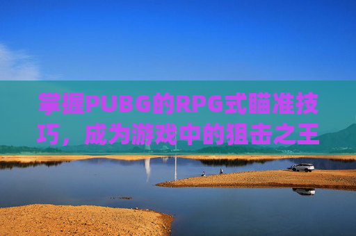 掌握PUBG的RPG式瞄准技巧，成为游戏中的狙击之王-pubg怎么标记瞄准的位置