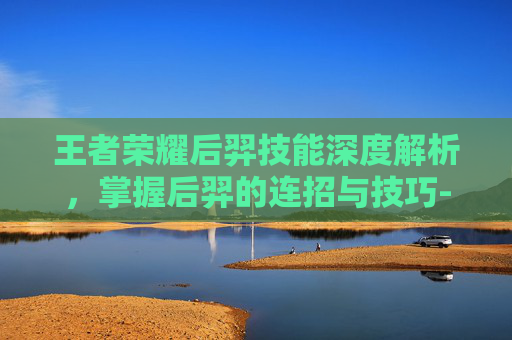 王者荣耀后羿技能深度解析，掌握后羿的连招与技巧-王者荣耀后羿技能连招顺序