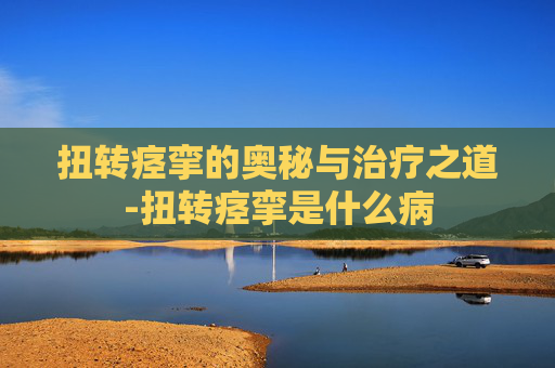 扭转痉挛的奥秘与治疗之道-扭转痉挛是什么病