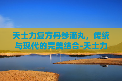 天士力复方丹参滴丸，传统与现代的完美结合-天士力复方丹参滴丸的价格