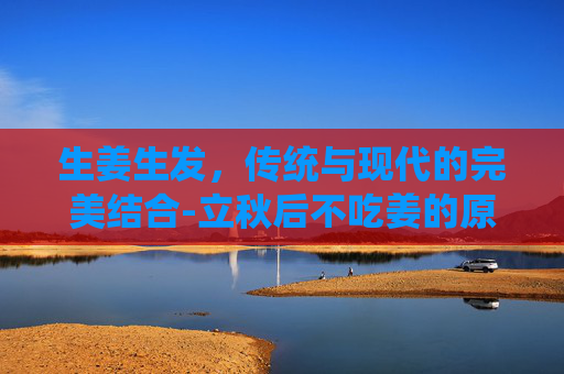 生姜生发，传统与现代的完美结合-立秋后不吃姜的原因