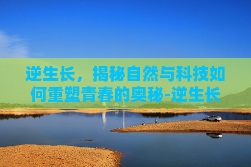 逆生长，揭秘自然与科技如何重塑青春的奥秘-逆生长真的存在吗