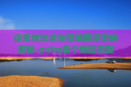 探索绝地求生雪地图原型的奥秘-pubg各个地图原型