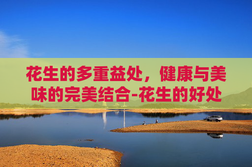 花生的多重益处，健康与美味的完美结合-花生的好处有哪些