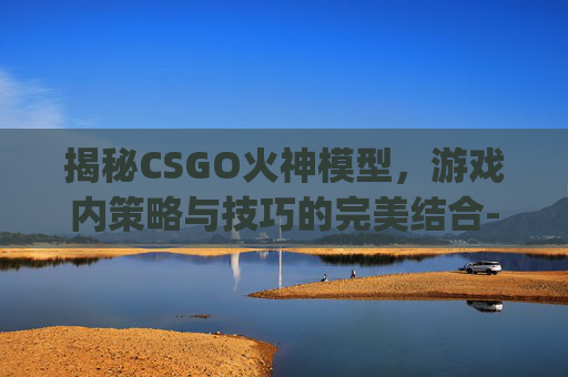 揭秘CSGO火神模型，游戏内策略与技巧的完美结合-csgo火神手机壁纸