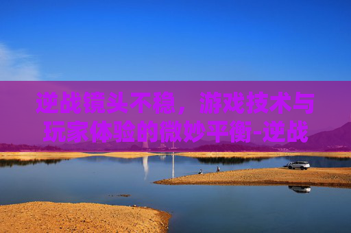 逆战镜头不稳，游戏技术与玩家体验的微妙平衡-逆战开镜设置