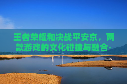 王者荣耀和决战平安京，两款游戏的文化碰撞与融合-王者荣耀和决战平安京哪个好玩