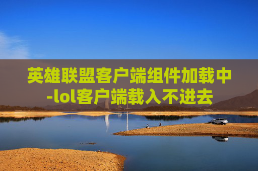 英雄联盟客户端组件加载中-lol客户端载入不进去