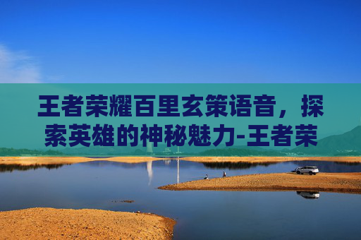 王者荣耀百里玄策语音，探索英雄的神秘魅力-王者荣耀百里玄策语音台词