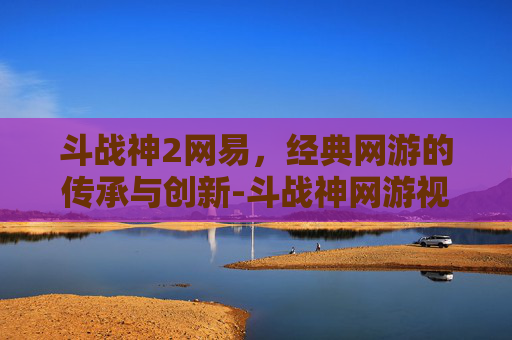 斗战神2网易，经典网游的传承与创新-斗战神网游视频