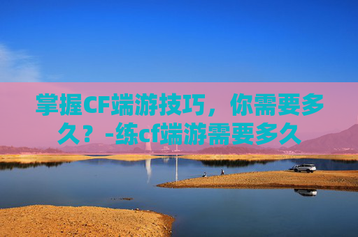 掌握CF端游技巧，你需要多久？-练cf端游需要多久