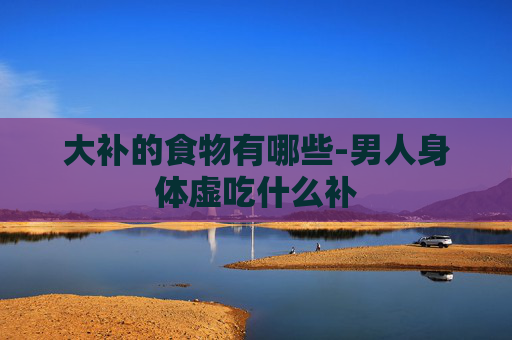 大补的食物有哪些-男人身体虚吃什么补