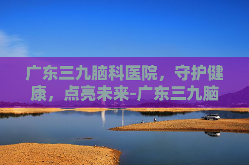 广东三九脑科医院，守护健康，点亮未来-广东三九脑科医院是三甲吗