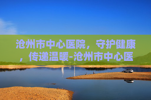 沧州市中心医院，守护健康，传递温暖-沧州市中心医院招聘
